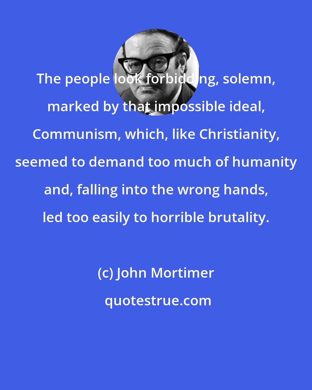 John Mortimer: The people look forbidding, solemn, marked by that impossible ideal, Communism, which, like Christianity, seemed to demand too much of humanity and, falling into the wrong hands, led too easily to horrible brutality.