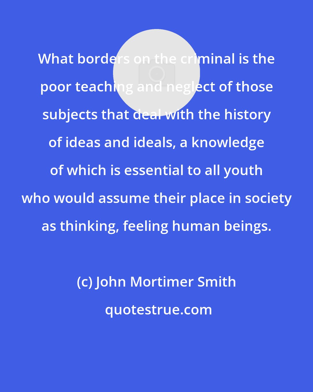 John Mortimer Smith: What borders on the criminal is the poor teaching and neglect of those subjects that deal with the history of ideas and ideals, a knowledge of which is essential to all youth who would assume their place in society as thinking, feeling human beings.