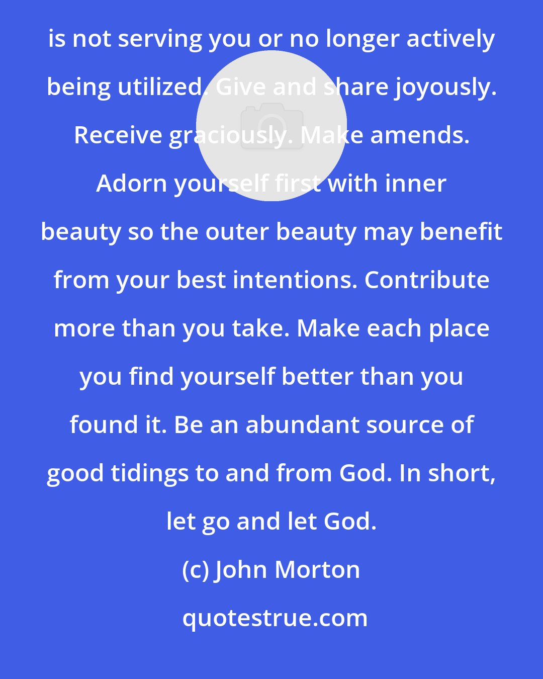 John Morton: Manifesting the blessings is not really anything that is complicated or even difficult. Clear out what is not serving you or no longer actively being utilized. Give and share joyously. Receive graciously. Make amends. Adorn yourself first with inner beauty so the outer beauty may benefit from your best intentions. Contribute more than you take. Make each place you find yourself better than you found it. Be an abundant source of good tidings to and from God. In short, let go and let God.