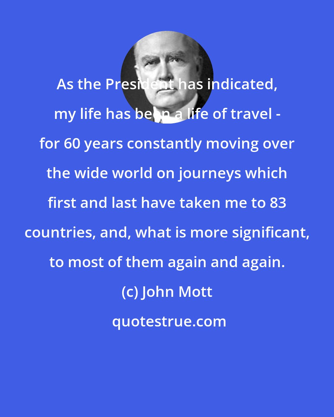 John Mott: As the President has indicated, my life has been a life of travel - for 60 years constantly moving over the wide world on journeys which first and last have taken me to 83 countries, and, what is more significant, to most of them again and again.