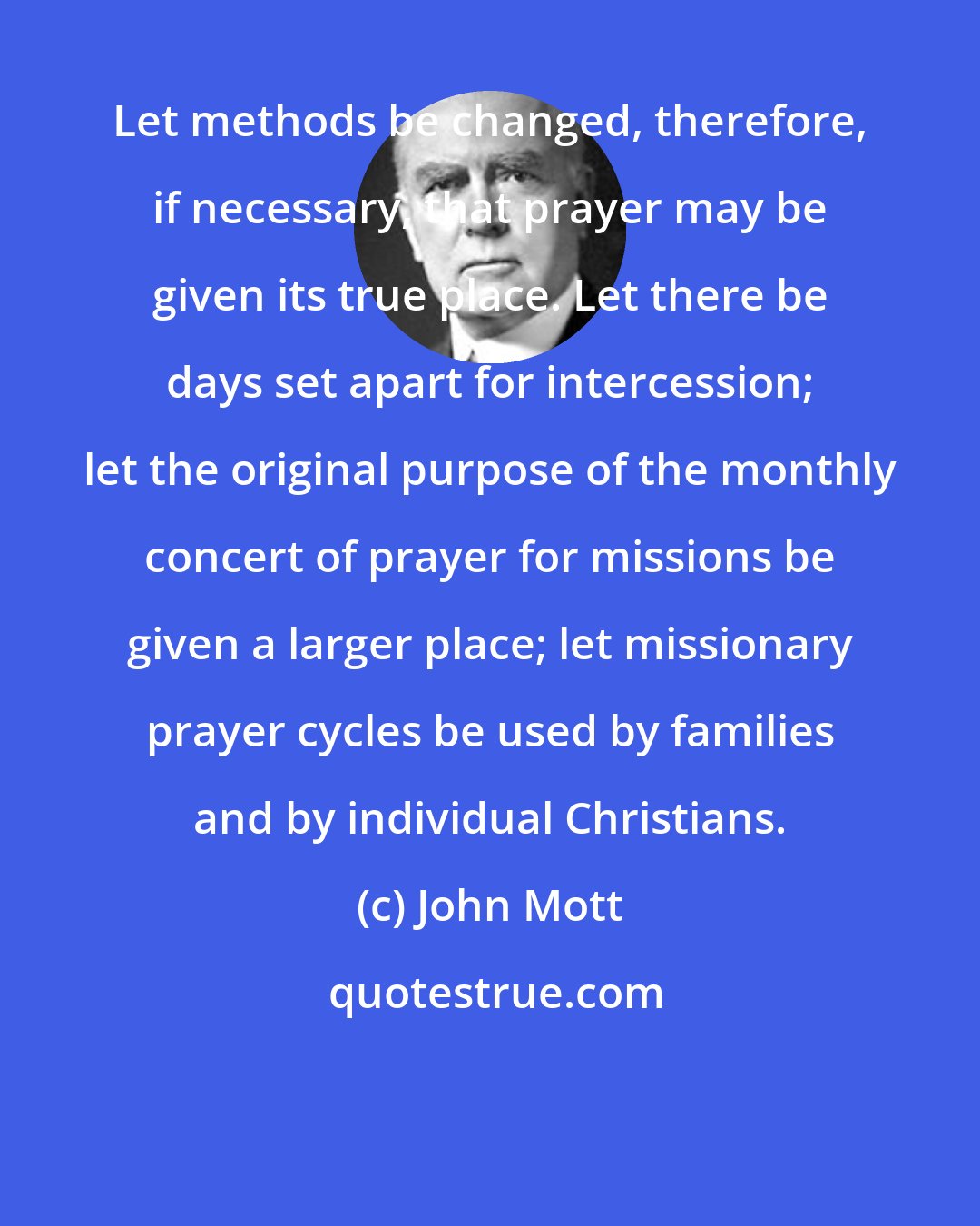 John Mott: Let methods be changed, therefore, if necessary, that prayer may be given its true place. Let there be days set apart for intercession; let the original purpose of the monthly concert of prayer for missions be given a larger place; let missionary prayer cycles be used by families and by individual Christians.