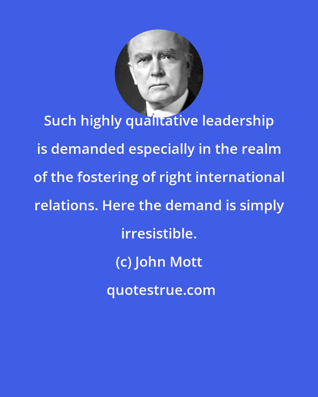 John Mott: Such highly qualitative leadership is demanded especially in the realm of the fostering of right international relations. Here the demand is simply irresistible.