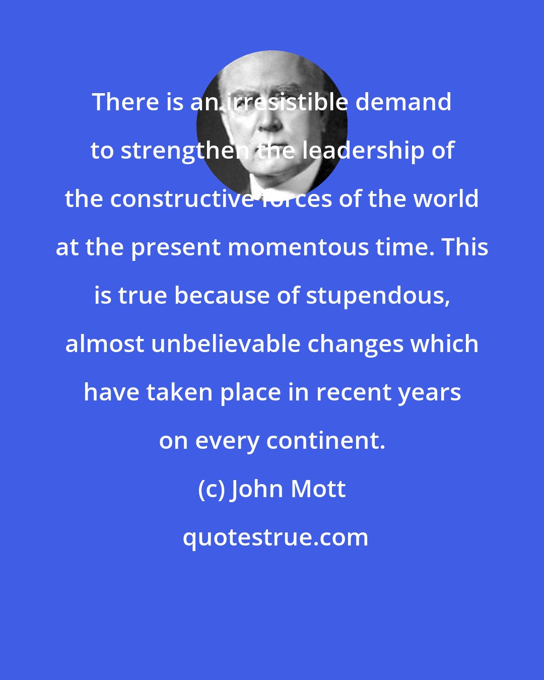 John Mott: There is an irresistible demand to strengthen the leadership of the constructive forces of the world at the present momentous time. This is true because of stupendous, almost unbelievable changes which have taken place in recent years on every continent.