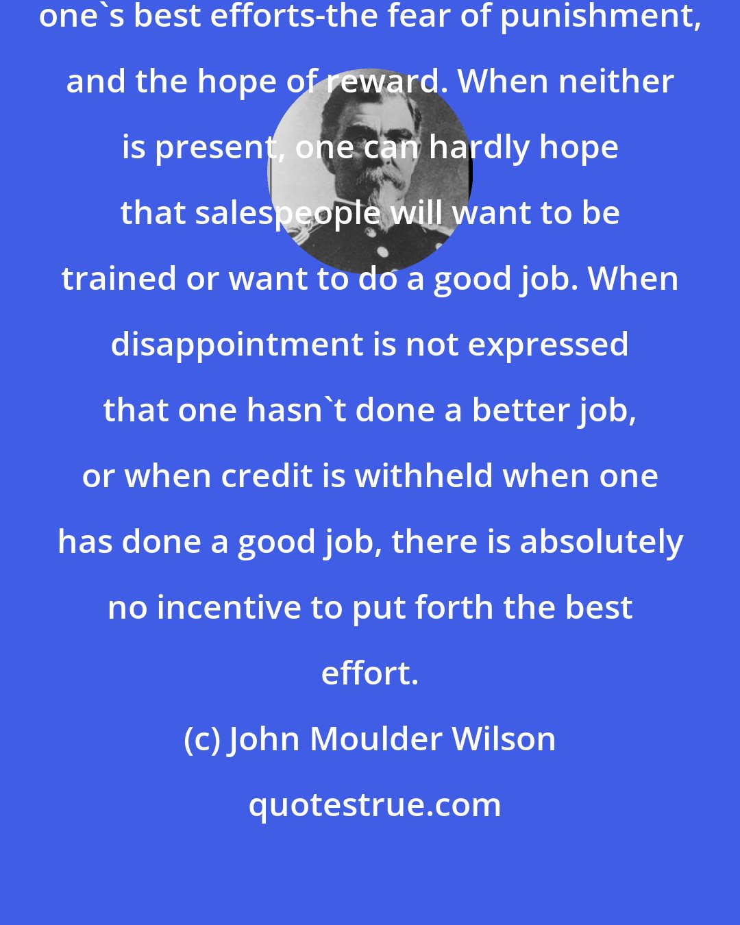 John Moulder Wilson: There are only two stimulants to one's best efforts-the fear of punishment, and the hope of reward. When neither is present, one can hardly hope that salespeople will want to be trained or want to do a good job. When disappointment is not expressed that one hasn't done a better job, or when credit is withheld when one has done a good job, there is absolutely no incentive to put forth the best effort.