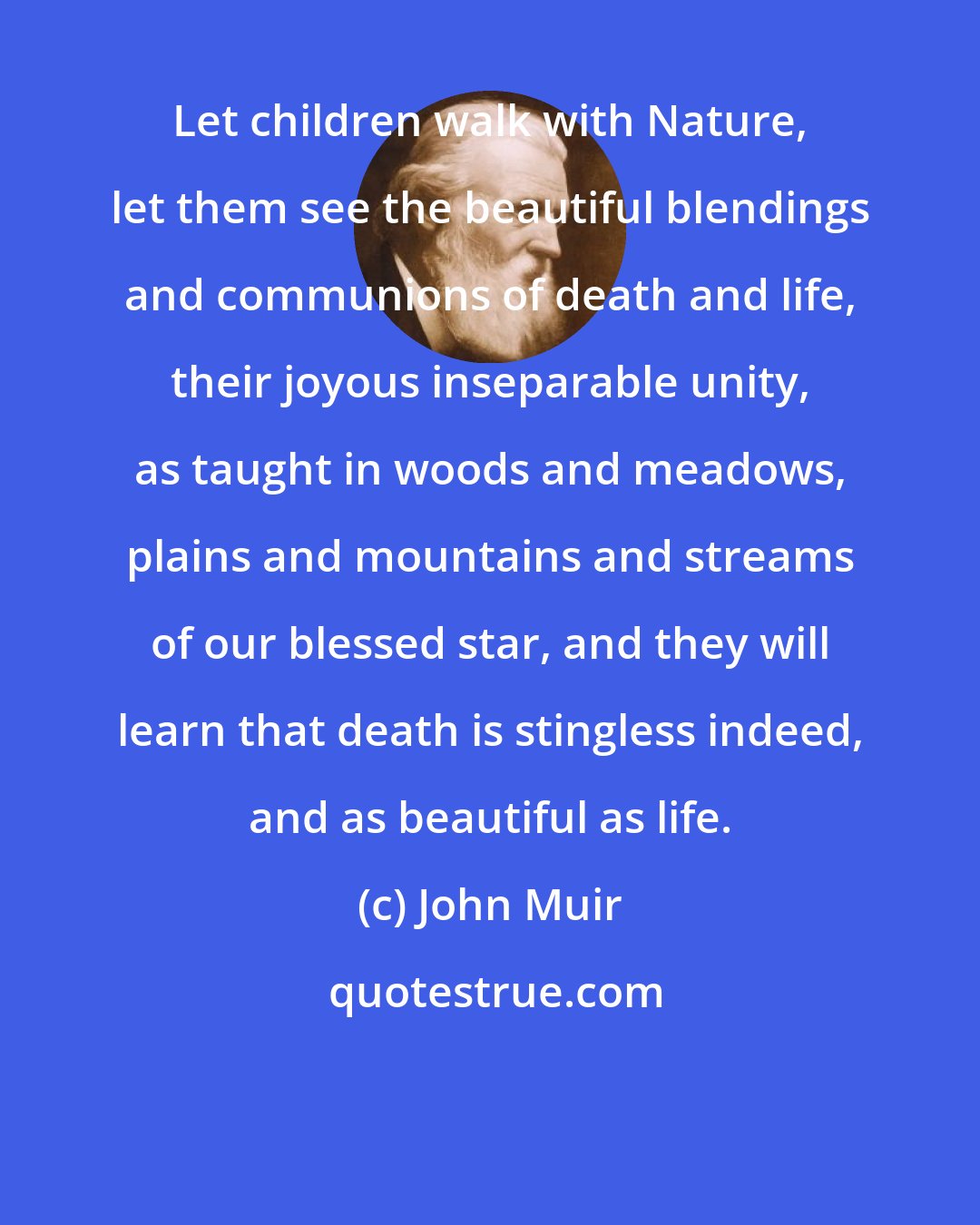 John Muir: Let children walk with Nature, let them see the beautiful blendings and communions of death and life, their joyous inseparable unity, as taught in woods and meadows, plains and mountains and streams of our blessed star, and they will learn that death is stingless indeed, and as beautiful as life.