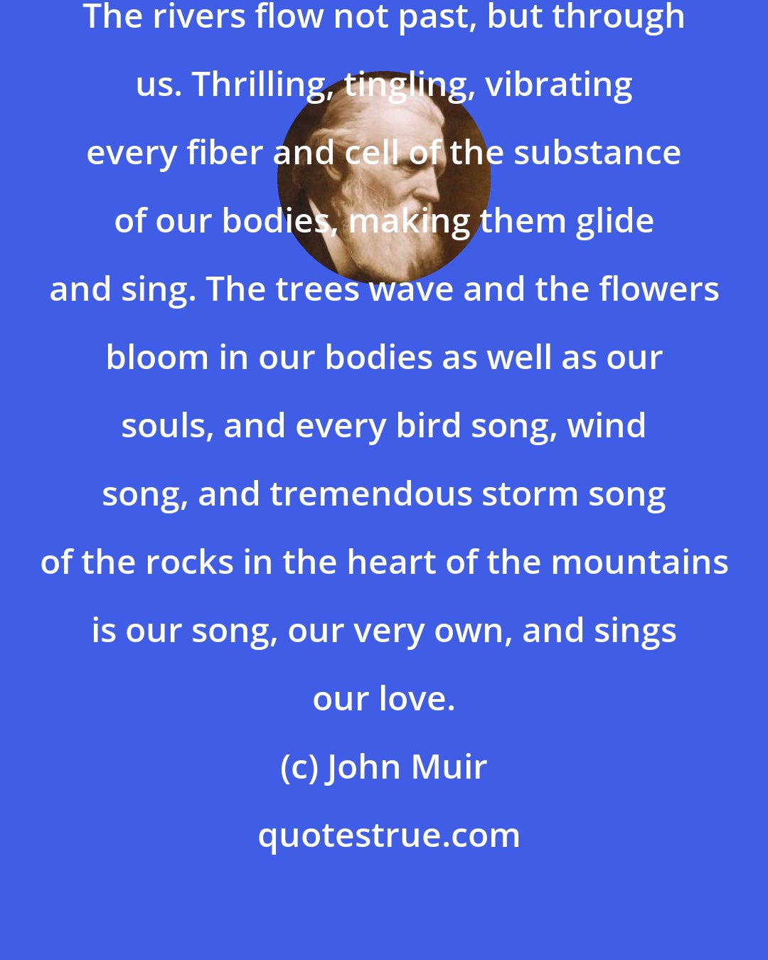 John Muir: The sun shines not on us but in us. The rivers flow not past, but through us. Thrilling, tingling, vibrating every fiber and cell of the substance of our bodies, making them glide and sing. The trees wave and the flowers bloom in our bodies as well as our souls, and every bird song, wind song, and tremendous storm song of the rocks in the heart of the mountains is our song, our very own, and sings our love.