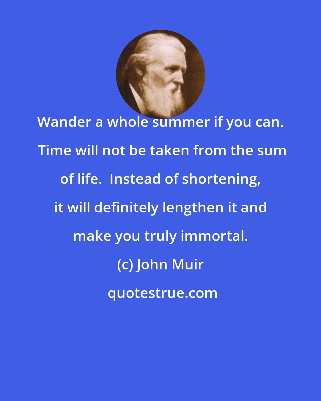 John Muir: Wander a whole summer if you can.  Time will not be taken from the sum of life.  Instead of shortening, it will definitely lengthen it and make you truly immortal.