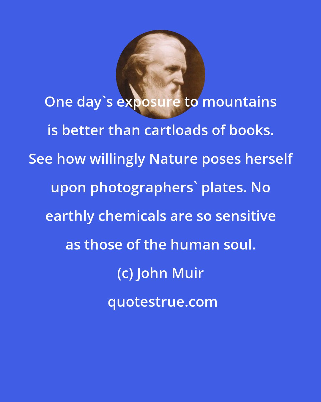 John Muir: One day's exposure to mountains is better than cartloads of books. See how willingly Nature poses herself upon photographers' plates. No earthly chemicals are so sensitive as those of the human soul.