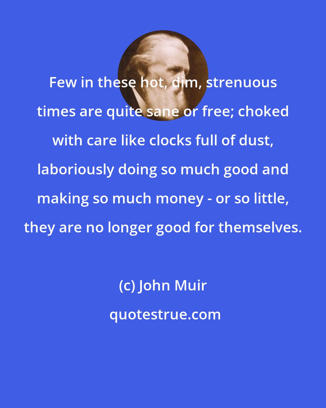 John Muir: Few in these hot, dim, strenuous times are quite sane or free; choked with care like clocks full of dust, laboriously doing so much good and making so much money - or so little, they are no longer good for themselves.