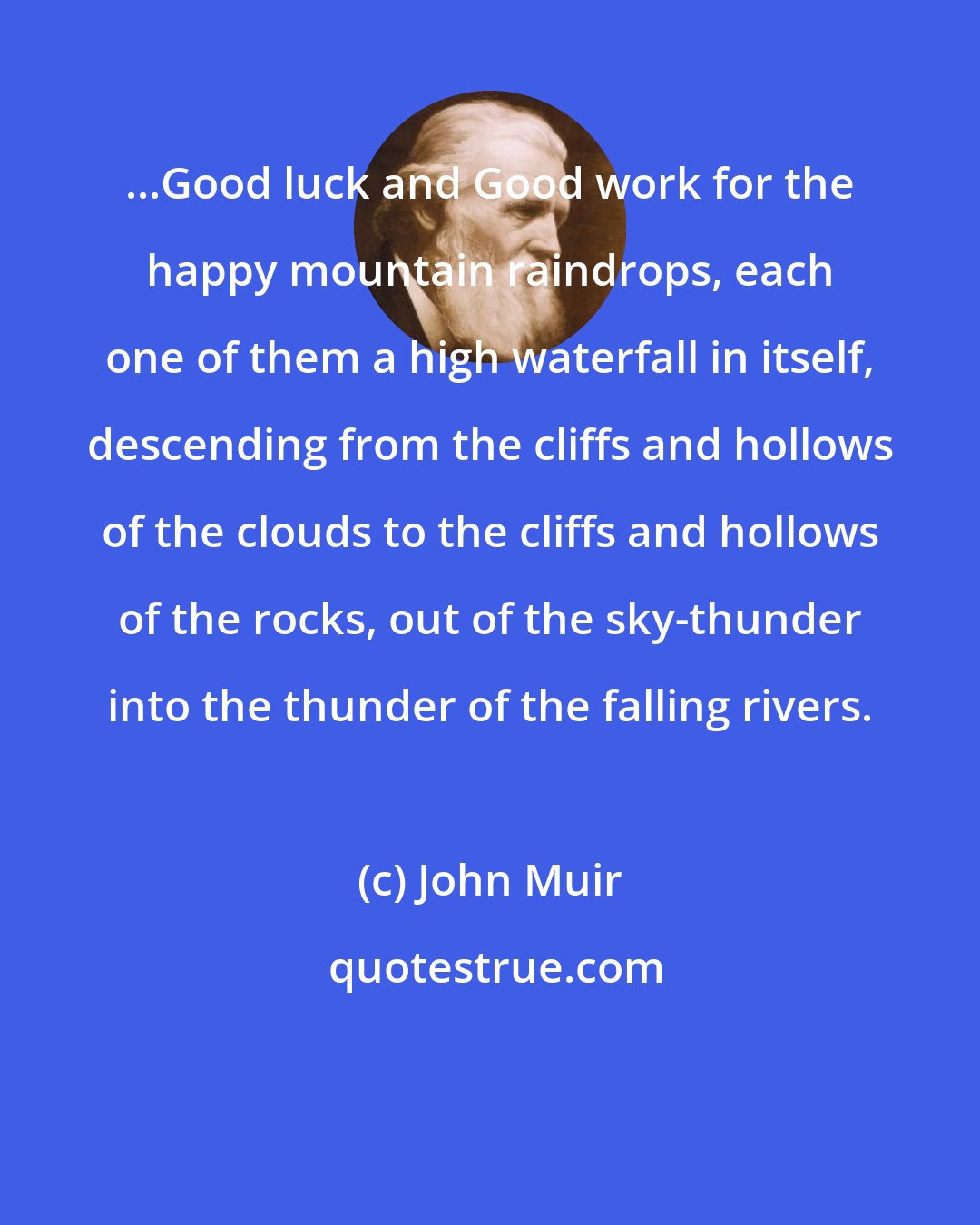 John Muir: ...Good luck and Good work for the happy mountain raindrops, each one of them a high waterfall in itself, descending from the cliffs and hollows of the clouds to the cliffs and hollows of the rocks, out of the sky-thunder into the thunder of the falling rivers.