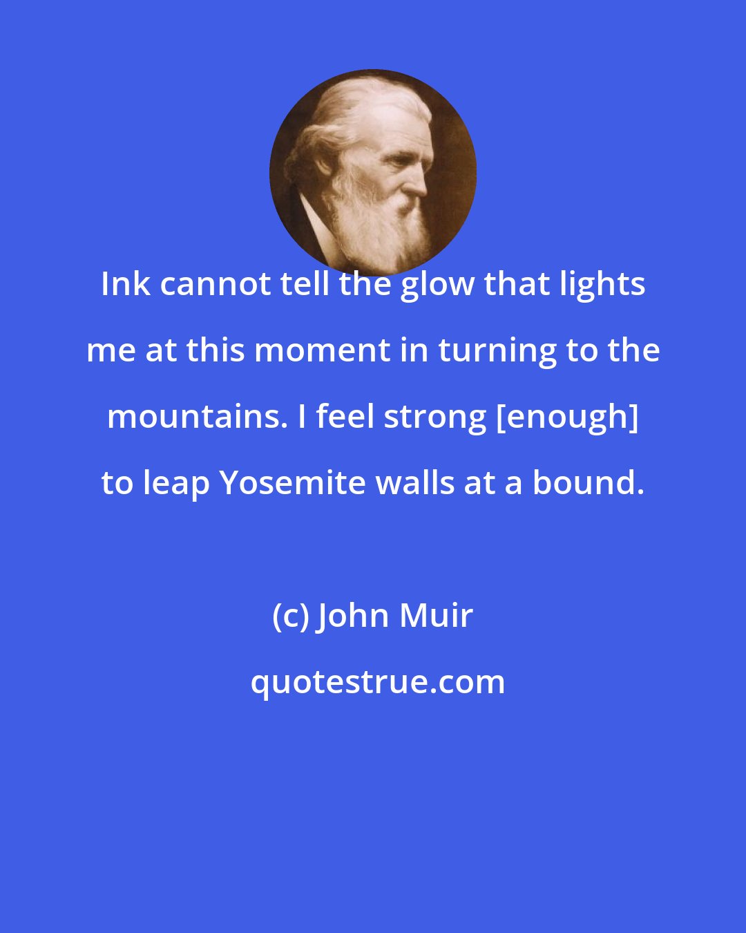 John Muir: Ink cannot tell the glow that lights me at this moment in turning to the mountains. I feel strong [enough] to leap Yosemite walls at a bound.