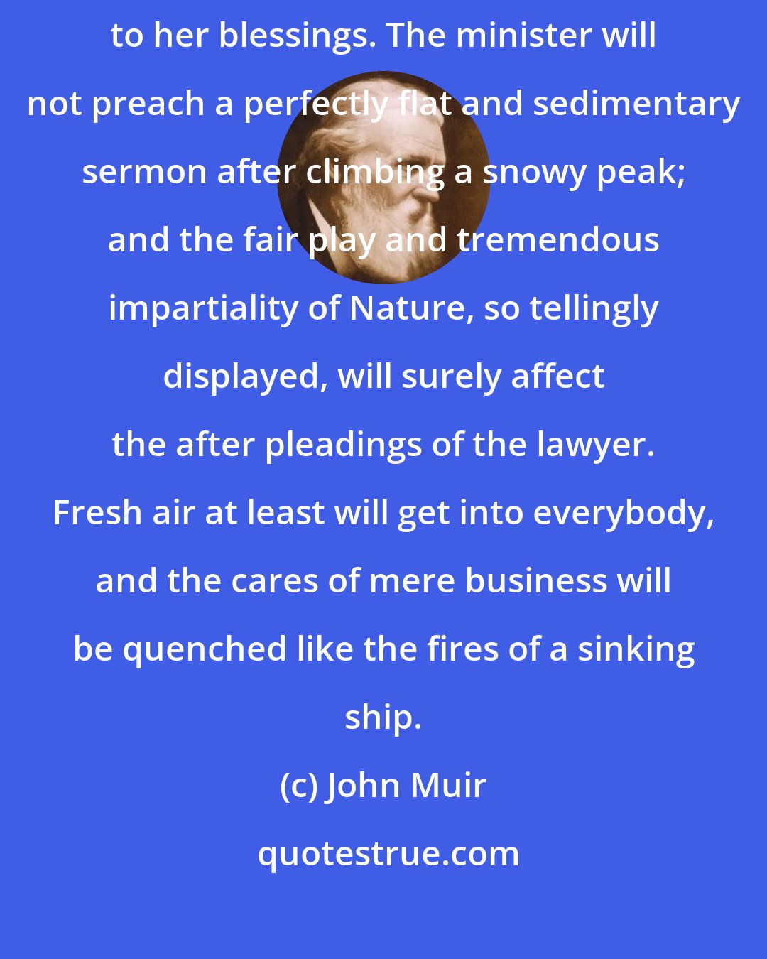 John Muir: None may wholly escape the good of Nature, however imperfectly exposed to her blessings. The minister will not preach a perfectly flat and sedimentary sermon after climbing a snowy peak; and the fair play and tremendous impartiality of Nature, so tellingly displayed, will surely affect the after pleadings of the lawyer. Fresh air at least will get into everybody, and the cares of mere business will be quenched like the fires of a sinking ship.