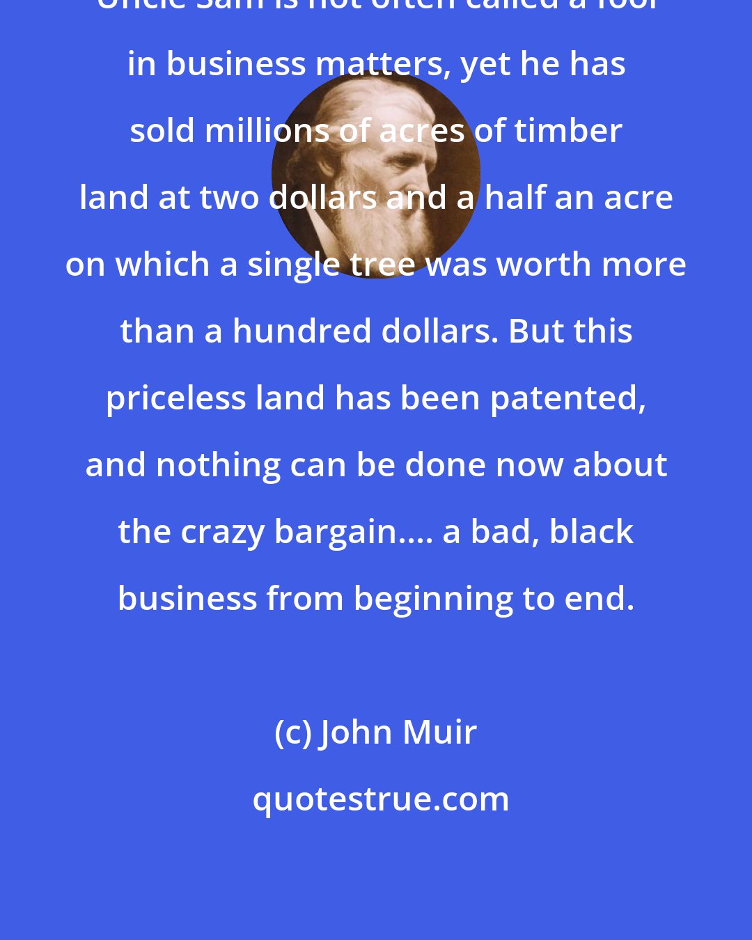 John Muir: Uncle Sam is not often called a fool in business matters, yet he has sold millions of acres of timber land at two dollars and a half an acre on which a single tree was worth more than a hundred dollars. But this priceless land has been patented, and nothing can be done now about the crazy bargain.... a bad, black business from beginning to end.