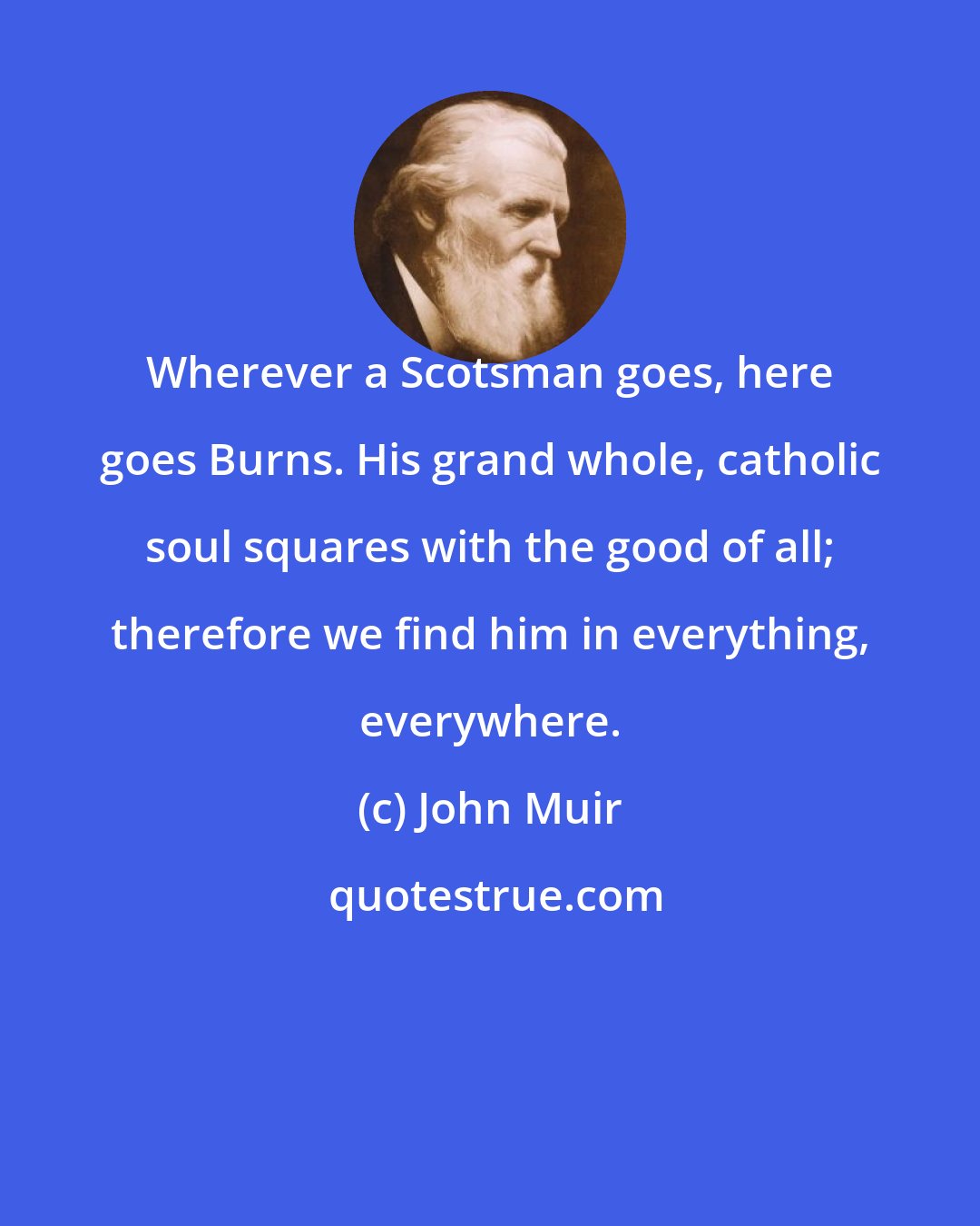 John Muir: Wherever a Scotsman goes, here goes Burns. His grand whole, catholic soul squares with the good of all; therefore we find him in everything, everywhere.