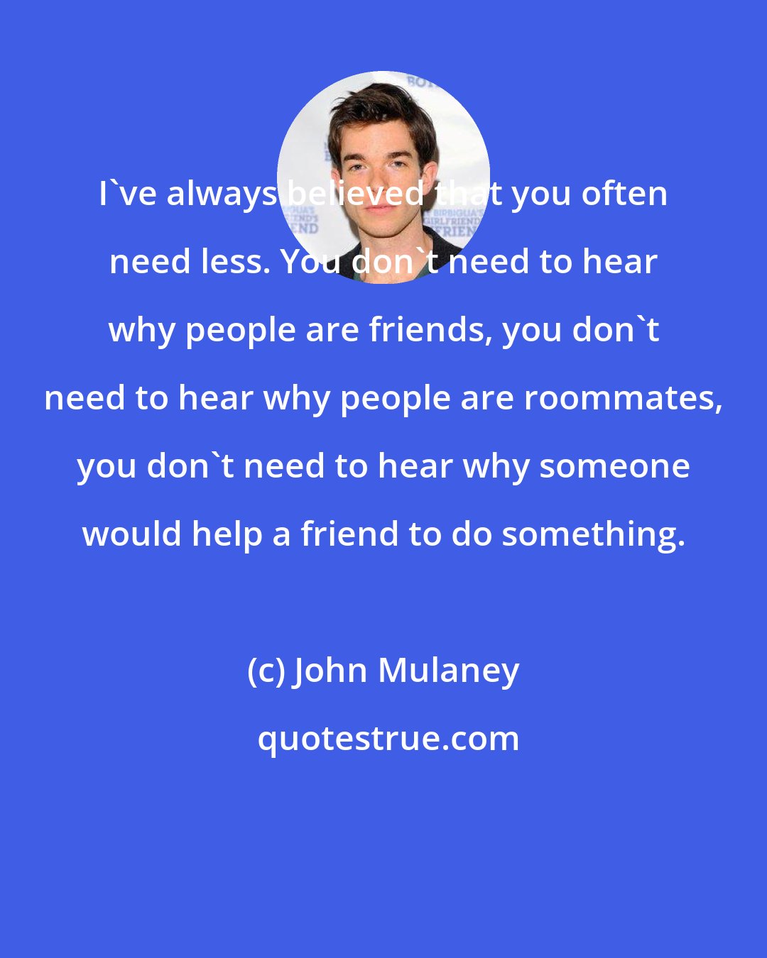 John Mulaney: I've always believed that you often need less. You don't need to hear why people are friends, you don't need to hear why people are roommates, you don't need to hear why someone would help a friend to do something.