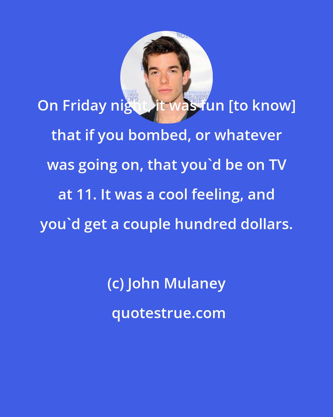John Mulaney: On Friday night, it was fun [to know] that if you bombed, or whatever was going on, that you'd be on TV at 11. It was a cool feeling, and you'd get a couple hundred dollars.