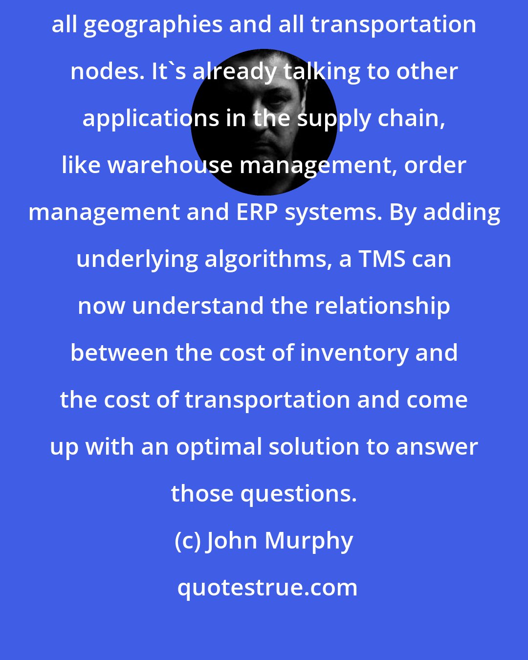 John Murphy: The TMS is evolving into a logistics platform that can handle all nodes, all geographies and all transportation nodes. It's already talking to other applications in the supply chain, like warehouse management, order management and ERP systems. By adding underlying algorithms, a TMS can now understand the relationship between the cost of inventory and the cost of transportation and come up with an optimal solution to answer those questions.