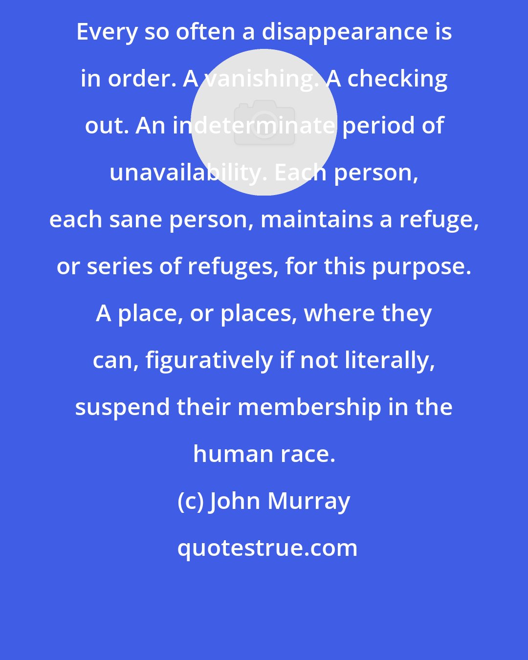 John Murray: Every so often a disappearance is in order. A vanishing. A checking out. An indeterminate period of unavailability. Each person, each sane person, maintains a refuge, or series of refuges, for this purpose. A place, or places, where they can, figuratively if not literally, suspend their membership in the human race.