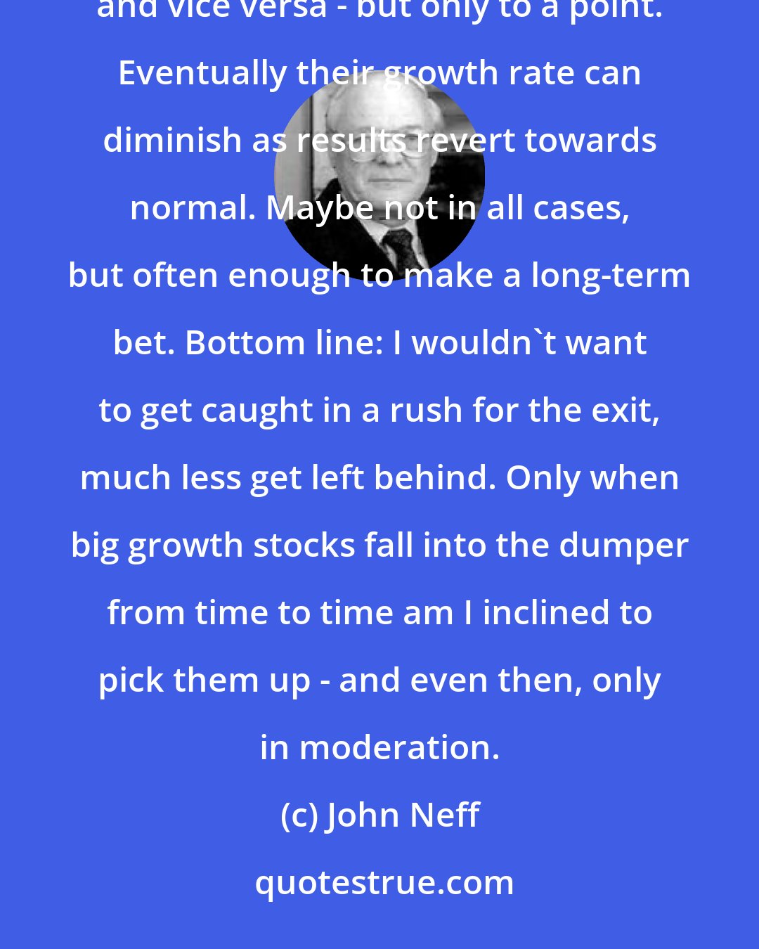 John Neff: Brand-name growth stocks ordinarily command the highest p/e ratios. Rising prices beget attention, and vice versa - but only to a point. Eventually their growth rate can diminish as results revert towards normal. Maybe not in all cases, but often enough to make a long-term bet. Bottom line: I wouldn't want to get caught in a rush for the exit, much less get left behind. Only when big growth stocks fall into the dumper from time to time am I inclined to pick them up - and even then, only in moderation.