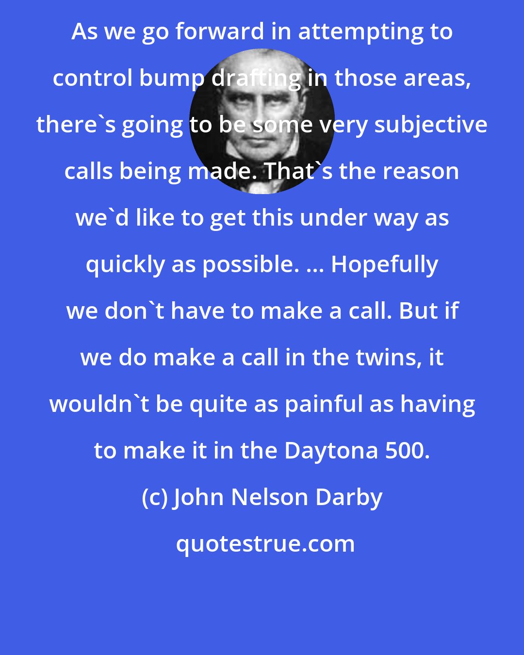 John Nelson Darby: As we go forward in attempting to control bump drafting in those areas, there's going to be some very subjective calls being made. That's the reason we'd like to get this under way as quickly as possible. ... Hopefully we don't have to make a call. But if we do make a call in the twins, it wouldn't be quite as painful as having to make it in the Daytona 500.