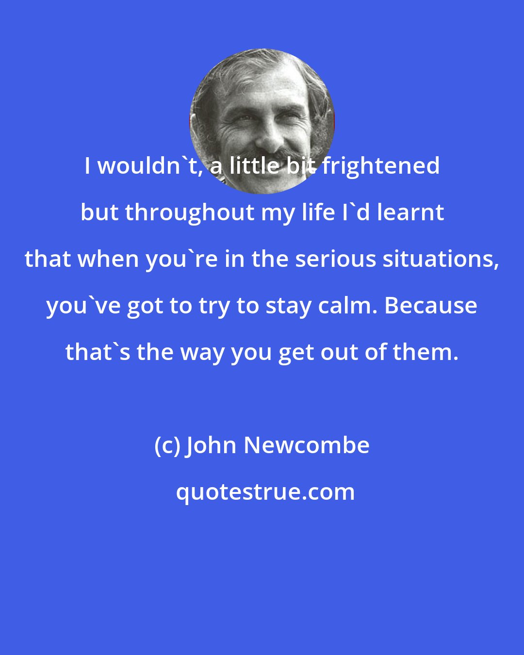 John Newcombe: I wouldn't, a little bit frightened but throughout my life I'd learnt that when you're in the serious situations, you've got to try to stay calm. Because that's the way you get out of them.