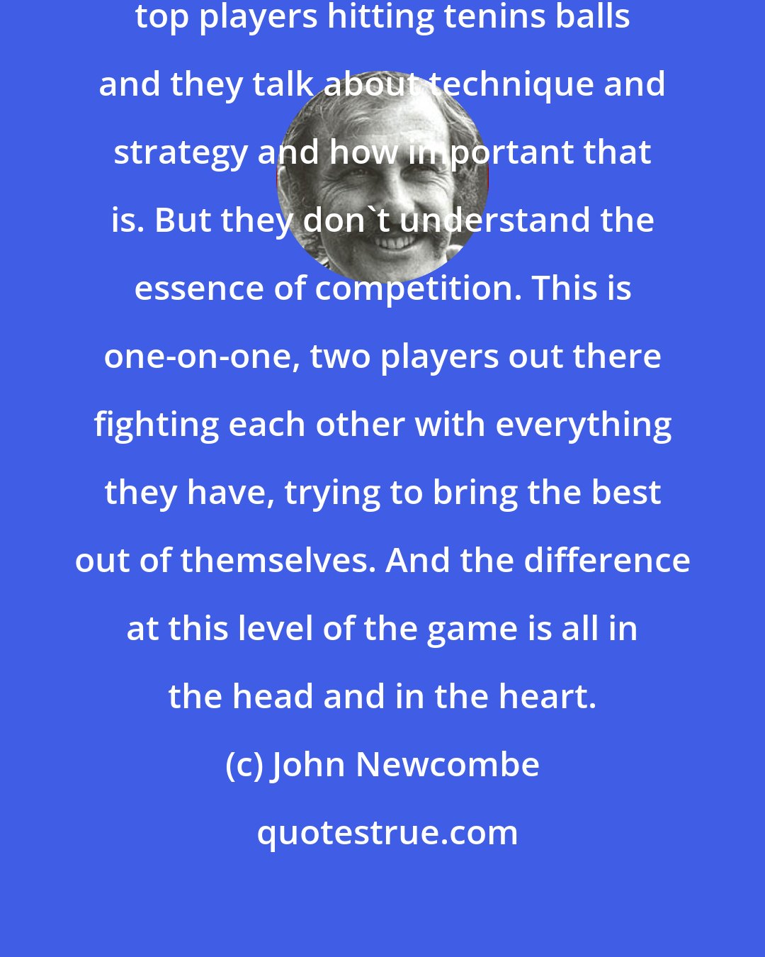 John Newcombe: People think this is all about the top players hitting tenins balls and they talk about technique and strategy and how important that is. But they don't understand the essence of competition. This is one-on-one, two players out there fighting each other with everything they have, trying to bring the best out of themselves. And the difference at this level of the game is all in the head and in the heart.