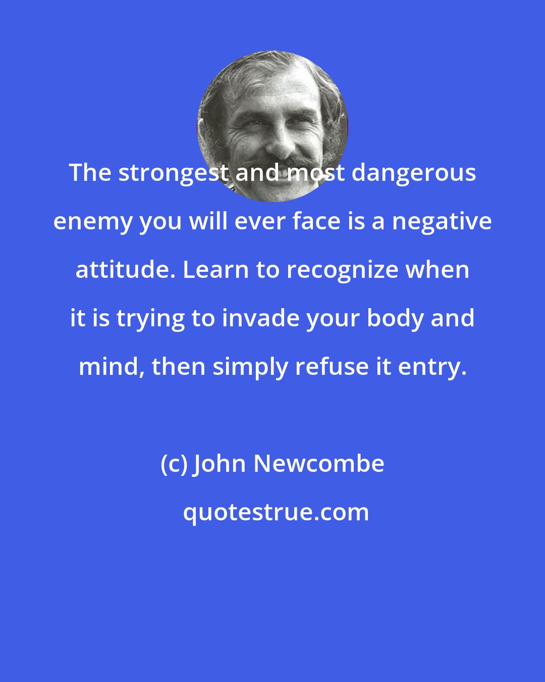 John Newcombe: The strongest and most dangerous enemy you will ever face is a negative attitude. Learn to recognize when it is trying to invade your body and mind, then simply refuse it entry.