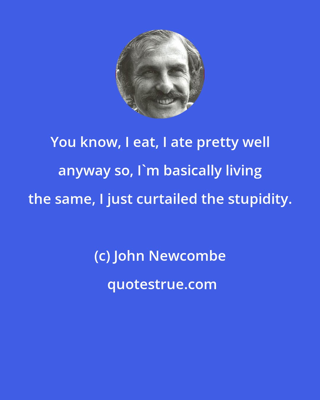 John Newcombe: You know, I eat, I ate pretty well anyway so, I'm basically living the same, I just curtailed the stupidity.