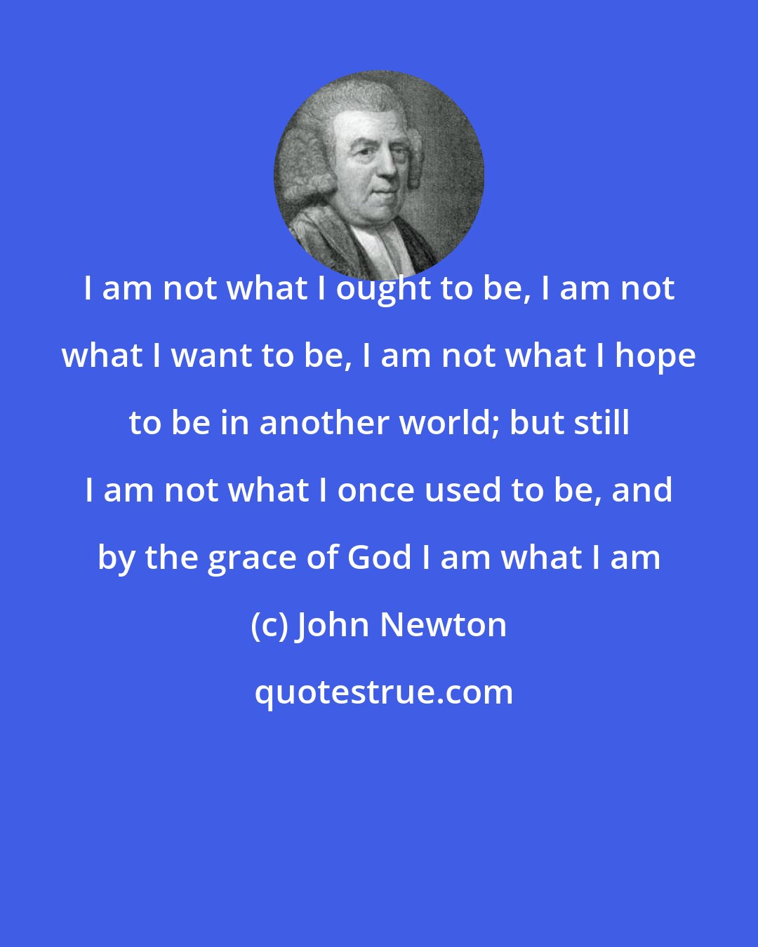 John Newton: I am not what I ought to be, I am not what I want to be, I am not what I hope to be in another world; but still I am not what I once used to be, and by the grace of God I am what I am