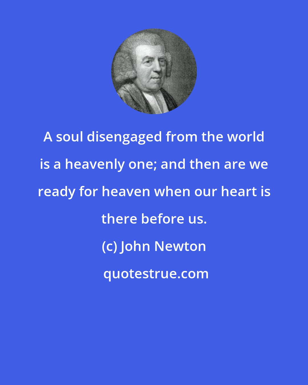 John Newton: A soul disengaged from the world is a heavenly one; and then are we ready for heaven when our heart is there before us.