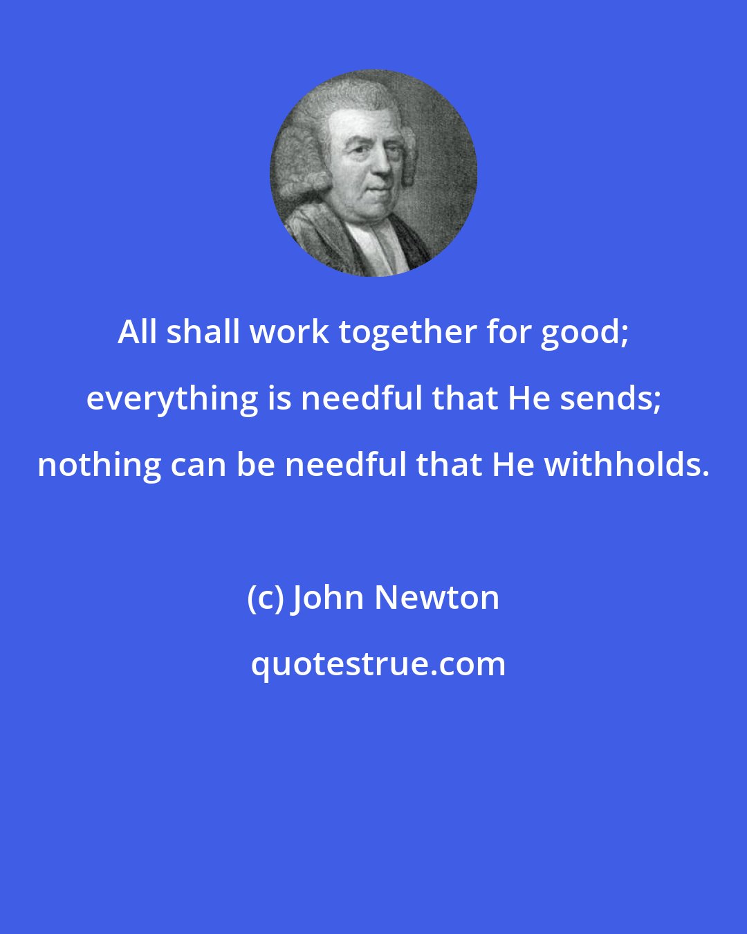 John Newton: All shall work together for good; everything is needful that He sends; nothing can be needful that He withholds.