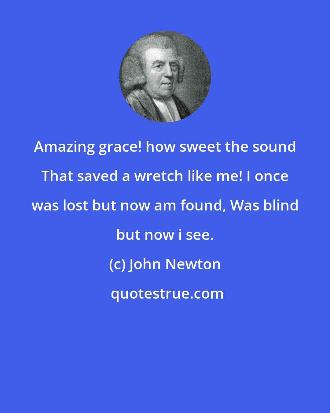 John Newton: Amazing grace! how sweet the sound That saved a wretch like me! I once was lost but now am found, Was blind but now i see.