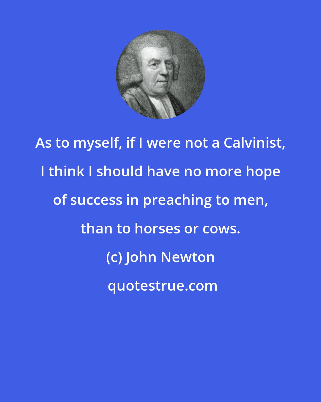 John Newton: As to myself, if I were not a Calvinist, I think I should have no more hope of success in preaching to men, than to horses or cows.