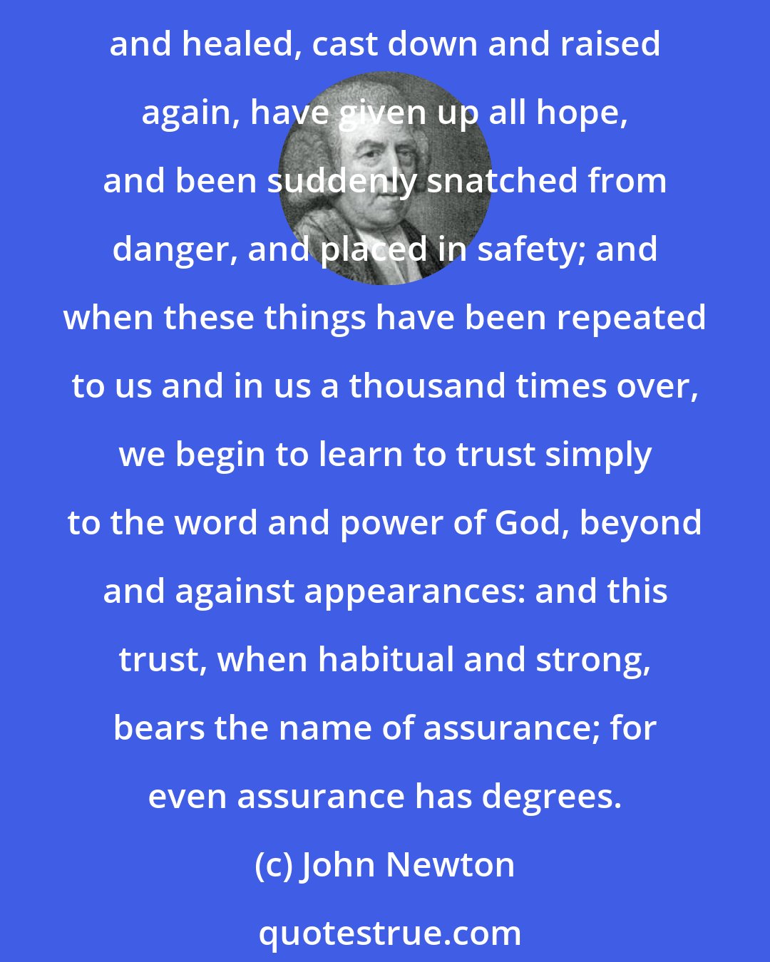 John Newton: Assurance grows by repeated conflict, by our repeated experimental proof of the Lord's power and goodness to save; when we have been brought very low and helped, sorely wounded and healed, cast down and raised again, have given up all hope, and been suddenly snatched from danger, and placed in safety; and when these things have been repeated to us and in us a thousand times over, we begin to learn to trust simply to the word and power of God, beyond and against appearances: and this trust, when habitual and strong, bears the name of assurance; for even assurance has degrees.