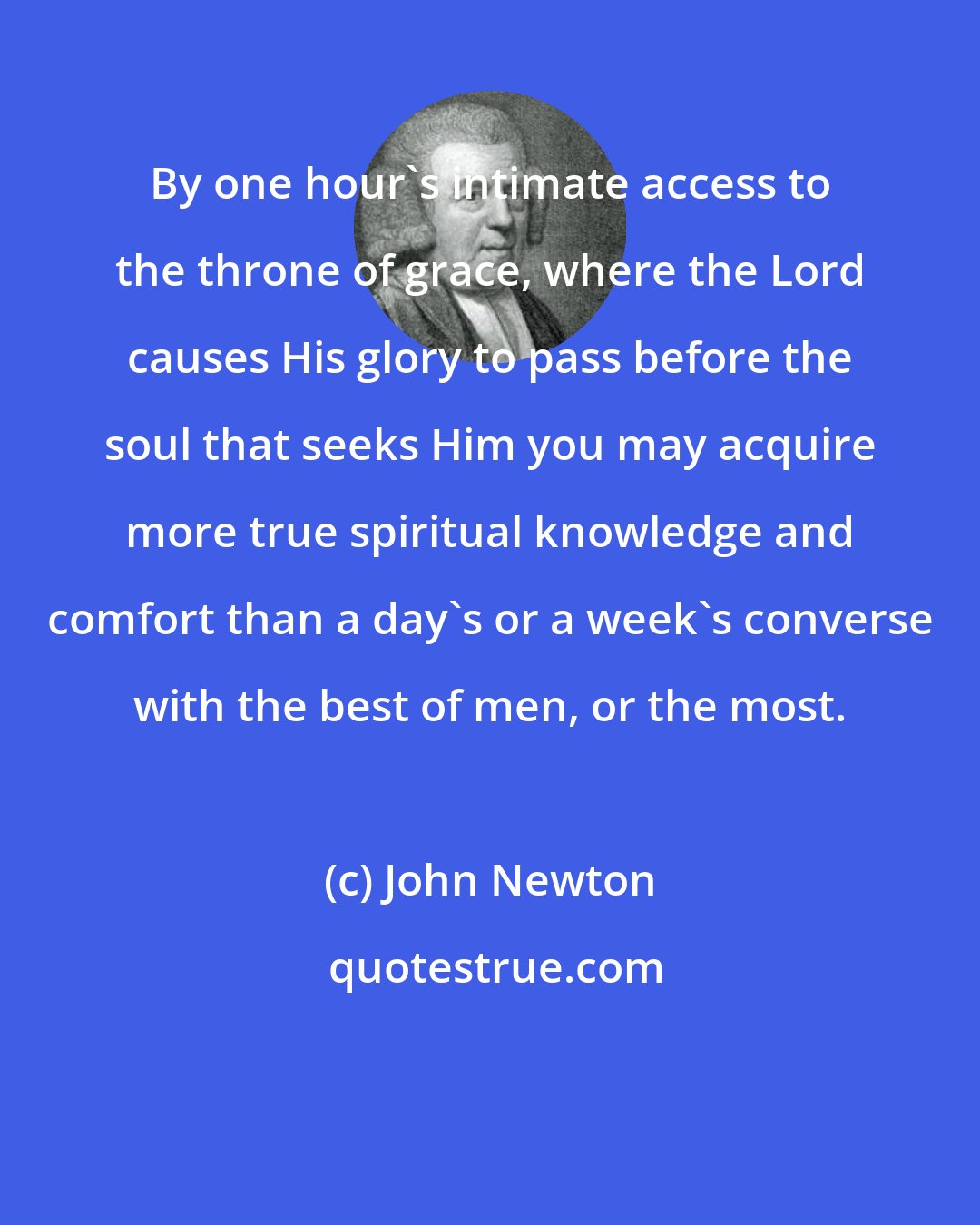 John Newton: By one hour's intimate access to the throne of grace, where the Lord causes His glory to pass before the soul that seeks Him you may acquire more true spiritual knowledge and comfort than a day's or a week's converse with the best of men, or the most.