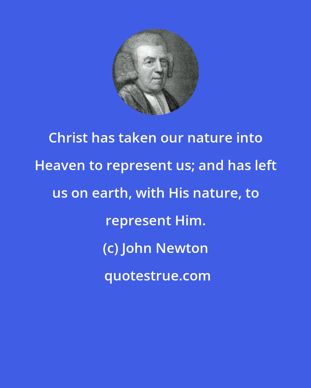 John Newton: Christ has taken our nature into Heaven to represent us; and has left us on earth, with His nature, to represent Him.