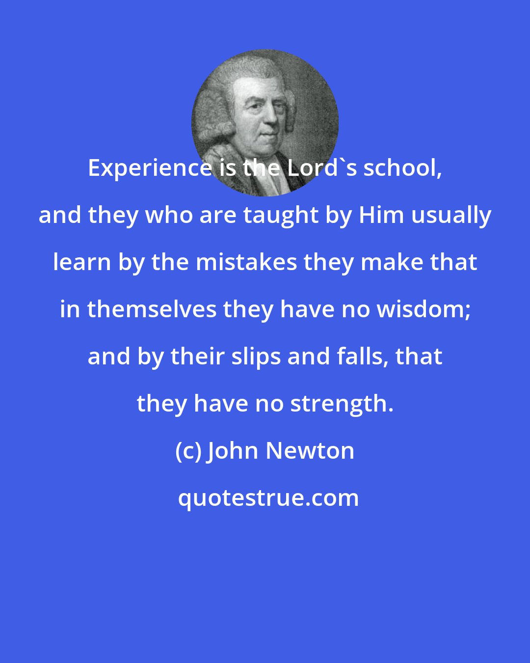 John Newton: Experience is the Lord's school, and they who are taught by Him usually learn by the mistakes they make that in themselves they have no wisdom; and by their slips and falls, that they have no strength.