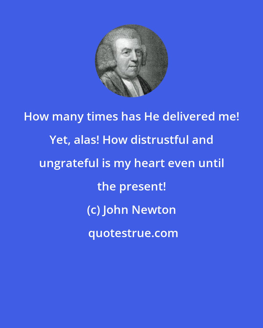 John Newton: How many times has He delivered me! Yet, alas! How distrustful and ungrateful is my heart even until the present!