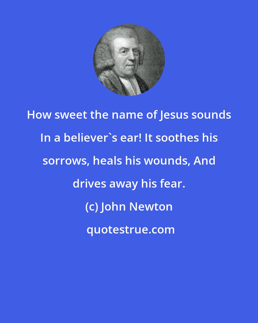 John Newton: How sweet the name of Jesus sounds In a believer's ear! It soothes his sorrows, heals his wounds, And drives away his fear.