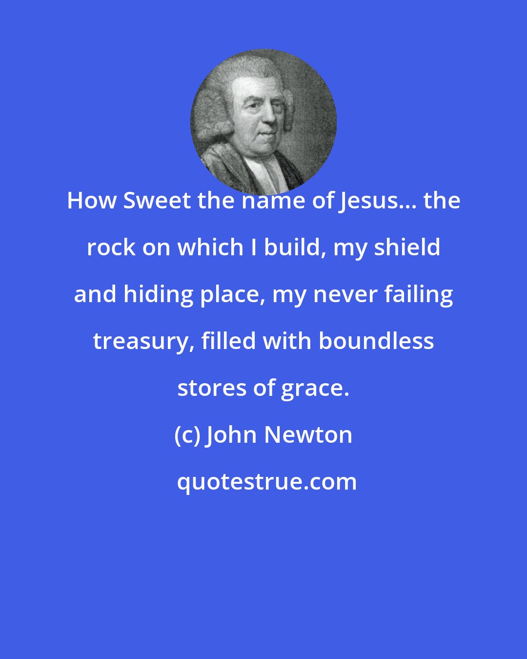 John Newton: How Sweet the name of Jesus... the rock on which I build, my shield and hiding place, my never failing treasury, filled with boundless stores of grace.