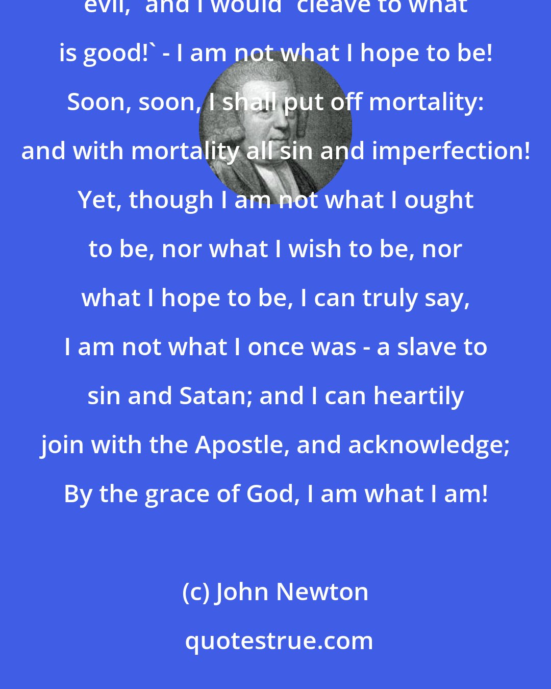 John Newton: I am not what I ought to be! Ah! how imperfect and deficient! - I am not what I wish to be! I 'abhor what is evil,' and I would 'cleave to what is good!' - I am not what I hope to be! Soon, soon, I shall put off mortality: and with mortality all sin and imperfection! Yet, though I am not what I ought to be, nor what I wish to be, nor what I hope to be, I can truly say, I am not what I once was - a slave to sin and Satan; and I can heartily join with the Apostle, and acknowledge; By the grace of God, I am what I am!