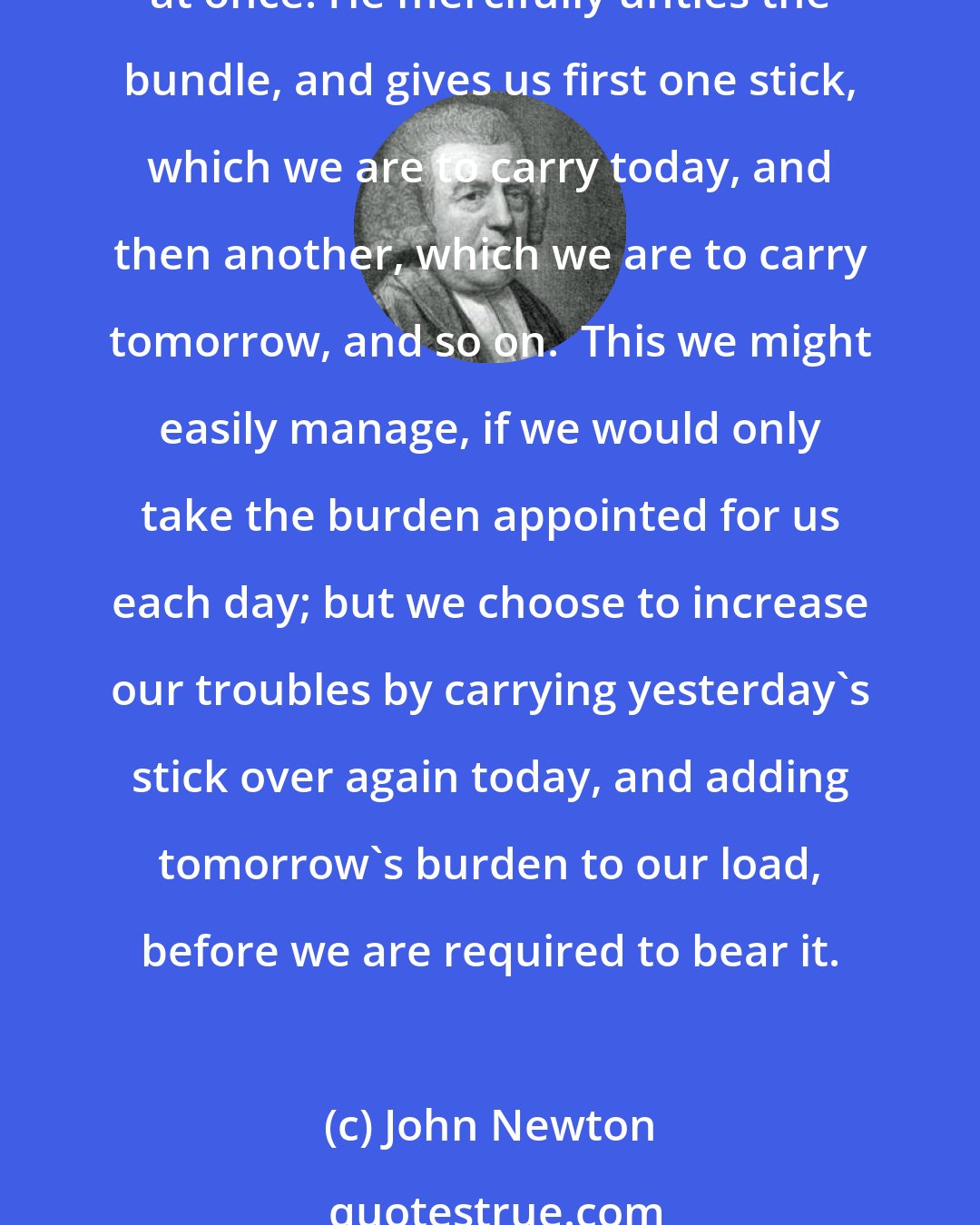 John Newton: I compare the troubles which we have to undergo in the course of the year to a great bundle of sticks, far too large for us to lift. But God does not require us to carry the whole at once. He mercifully unties the bundle, and gives us first one stick, which we are to carry today, and then another, which we are to carry tomorrow, and so on.  This we might easily manage, if we would only take the burden appointed for us each day; but we choose to increase our troubles by carrying yesterday's stick over again today, and adding tomorrow's burden to our load, before we are required to bear it.