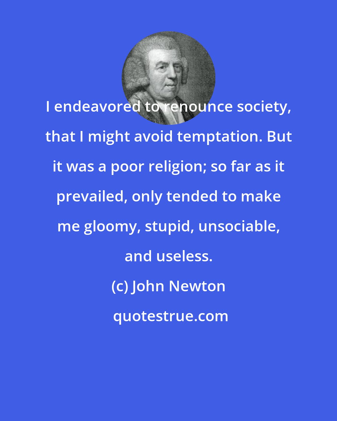 John Newton: I endeavored to renounce society, that I might avoid temptation. But it was a poor religion; so far as it prevailed, only tended to make me gloomy, stupid, unsociable, and useless.