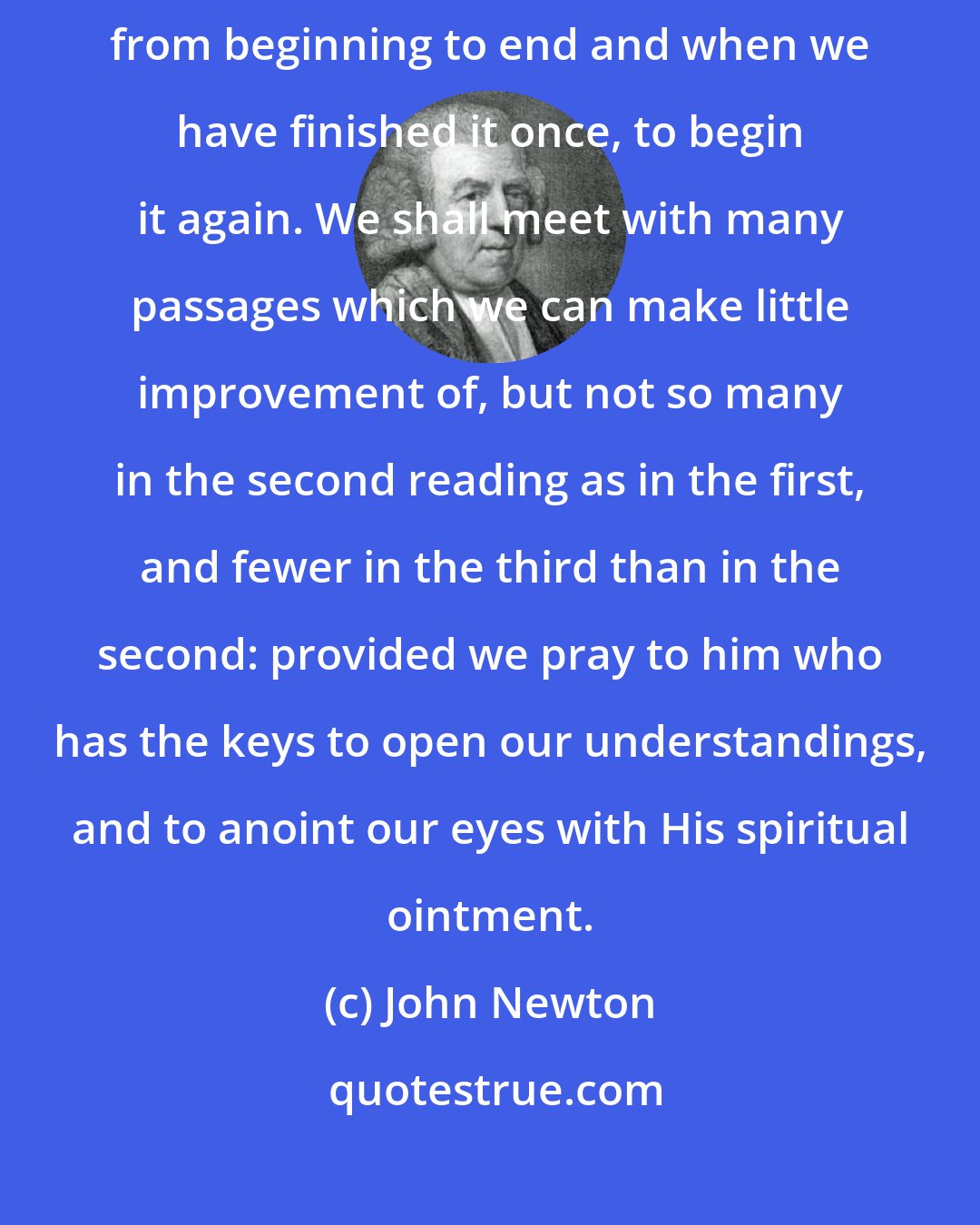 John Newton: I know not a better rule of reading the Scripture, than to read it through from beginning to end and when we have finished it once, to begin it again. We shall meet with many passages which we can make little improvement of, but not so many in the second reading as in the first, and fewer in the third than in the second: provided we pray to him who has the keys to open our understandings, and to anoint our eyes with His spiritual ointment.