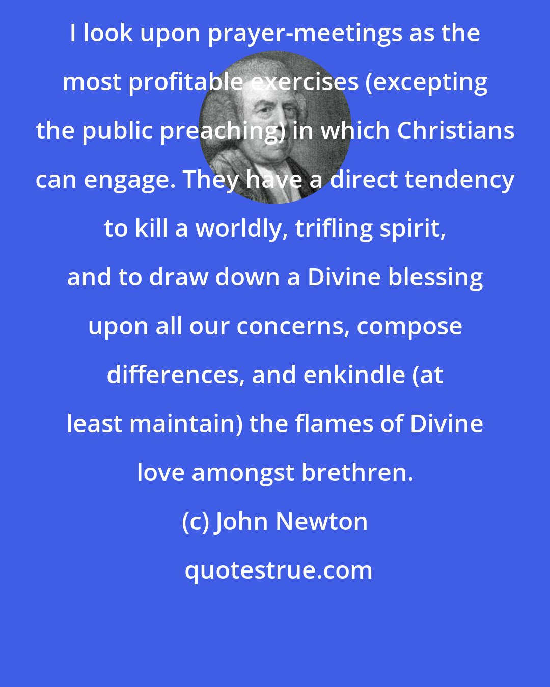 John Newton: I look upon prayer-meetings as the most profitable exercises (excepting the public preaching) in which Christians can engage. They have a direct tendency to kill a worldly, trifling spirit, and to draw down a Divine blessing upon all our concerns, compose differences, and enkindle (at least maintain) the flames of Divine love amongst brethren.