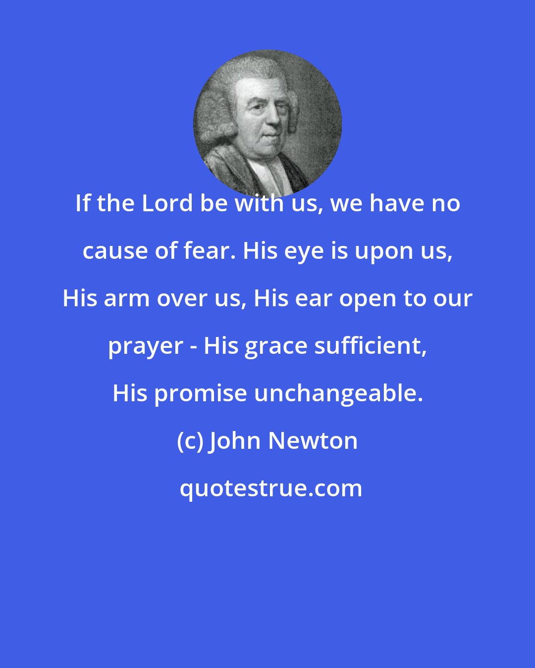 John Newton: If the Lord be with us, we have no cause of fear. His eye is upon us, His arm over us, His ear open to our prayer - His grace sufficient, His promise unchangeable.