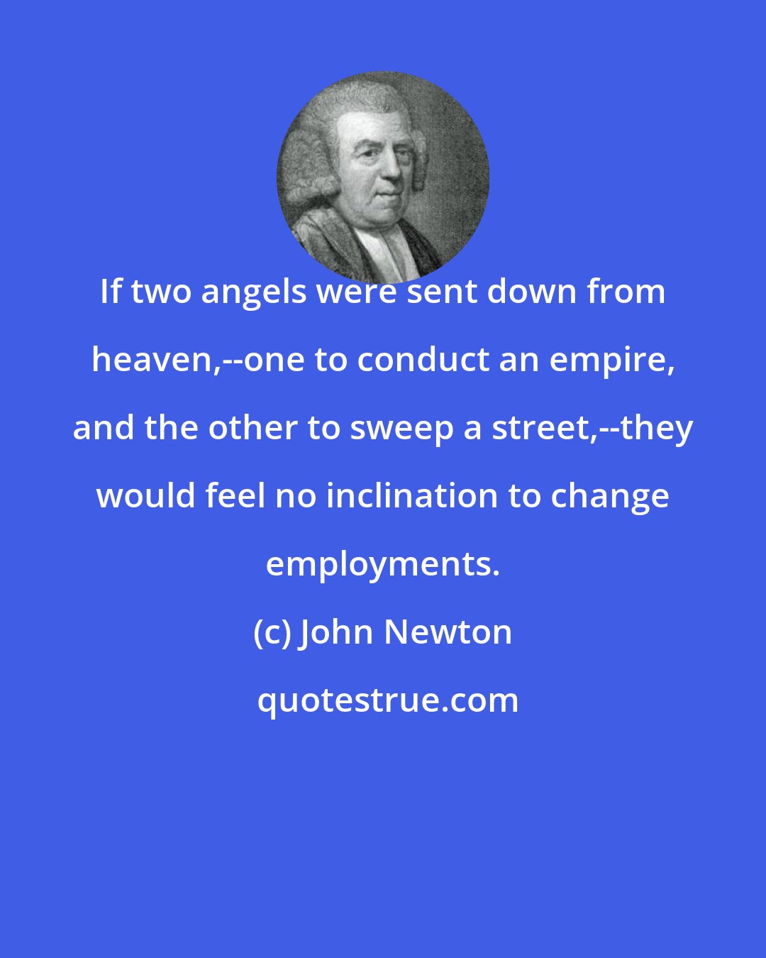 John Newton: If two angels were sent down from heaven,--one to conduct an empire, and the other to sweep a street,--they would feel no inclination to change employments.