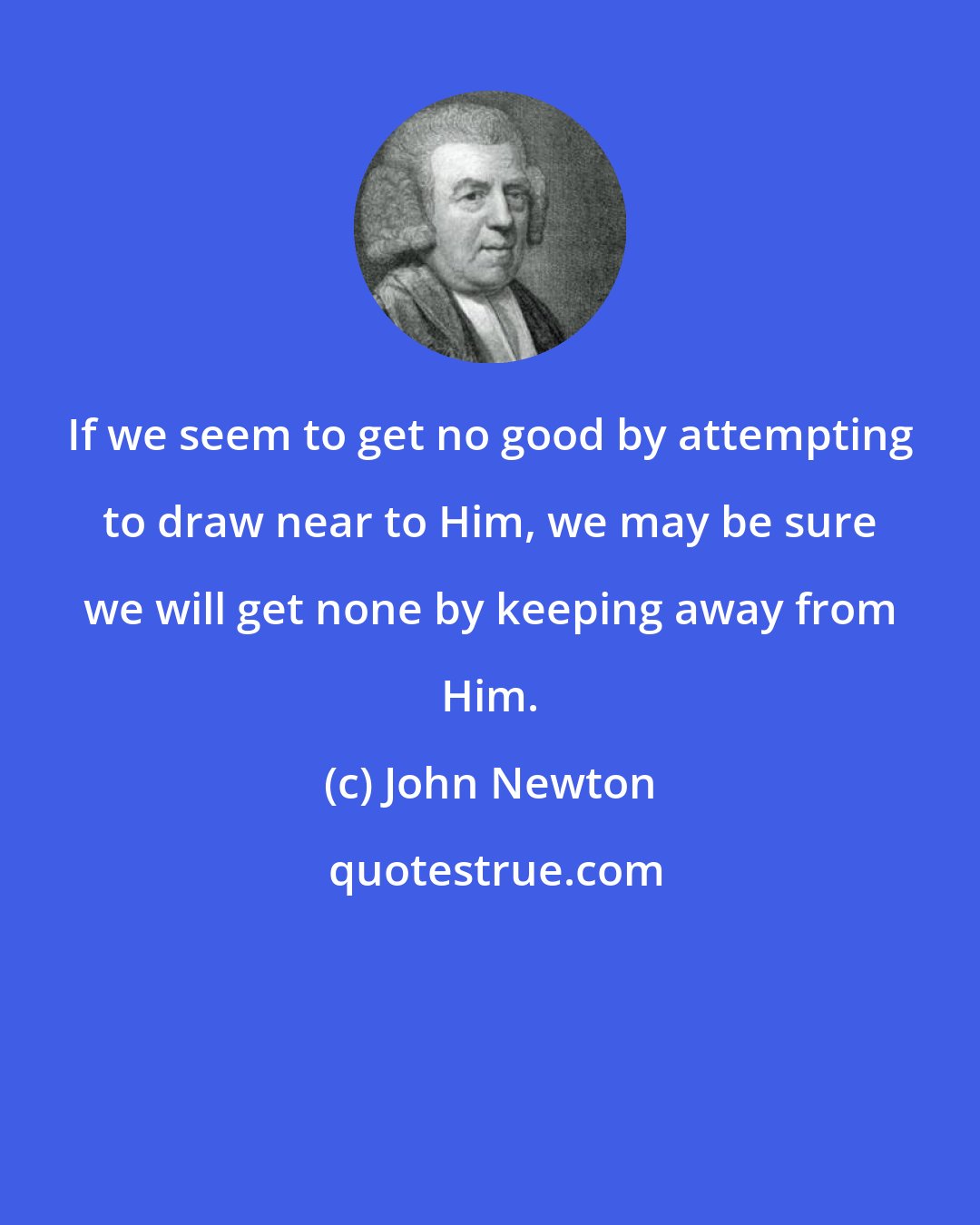 John Newton: If we seem to get no good by attempting to draw near to Him, we may be sure we will get none by keeping away from Him.