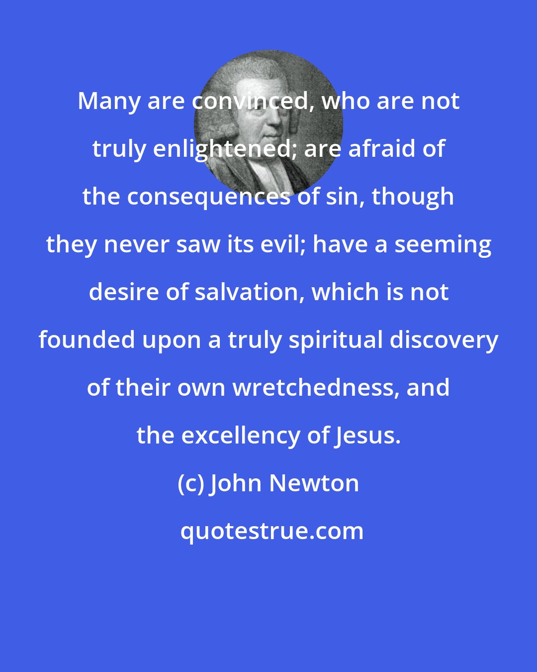 John Newton: Many are convinced, who are not truly enlightened; are afraid of the consequences of sin, though they never saw its evil; have a seeming desire of salvation, which is not founded upon a truly spiritual discovery of their own wretchedness, and the excellency of Jesus.