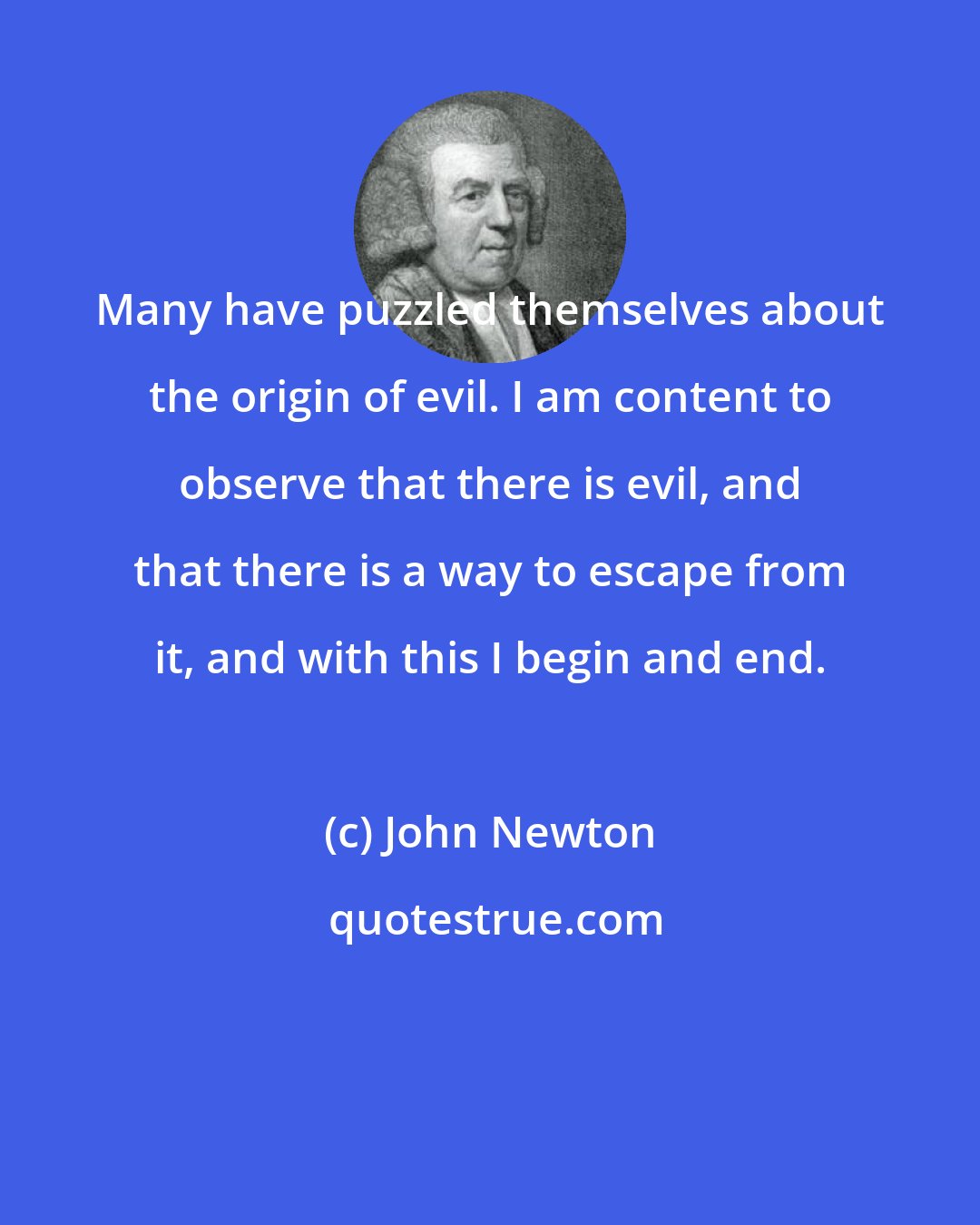 John Newton: Many have puzzled themselves about the origin of evil. I am content to observe that there is evil, and that there is a way to escape from it, and with this I begin and end.